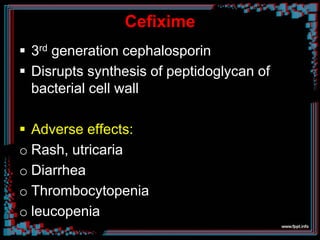 Cefixime
 3rd generation cephalosporin
 Disrupts synthesis of peptidoglycan of
bacterial cell wall
 Adverse effects:
o Rash, utricaria
o Diarrhea
o Thrombocytopenia
o leucopenia
 