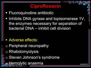 Ciprofloxacin
 Fluoroquinoline antibiotic
 Inhibits DNA gyrase and topisomerase 1V,
the enzymes necessary for separation of
bacterial DNA – inhibit cell division
 Adverse effects:
o Peripheral neuropathy
o Rhabdomyolysis
o Steven Johnson's syndrome
o Hemolytic anaemia
 