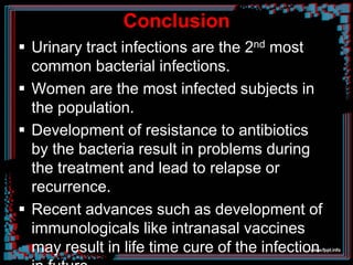 Conclusion
 Urinary tract infections are the 2nd most
common bacterial infections.
 Women are the most infected subjects in
the population.
 Development of resistance to antibiotics
by the bacteria result in problems during
the treatment and lead to relapse or
recurrence.
 Recent advances such as development of
immunologicals like intranasal vaccines
may result in life time cure of the infection
 