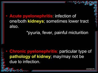 • Acute pyelonephritis: infection of
one/both kidneys; sometimes lower tract
also.
*pyuria, fever, painful micturition
• Chronic pyelonephritis: particular type of
pathology of kidney; may/may not be
due to infection.
 