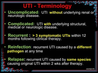 UTI - Terminology
• Uncomplicated: UTI without underlying renal or
neurologic disease.
• Complicated: UTI with underlying structural,
medical or neurologic disease.
• Recurrent : > 3 symptomatic UTIs within 12
months following clinical therapy.
• Reinfection: recurrent UTI caused by a different
pathogen at any time
• Relapse: recurrent UTI caused by same species
causing original UTI within 2 wks after therapy.
 