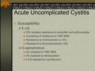 Acute Uncomplicated Cystitis
 Susceptibility:
   E.coli
           30% isolates resistance to ampicillin and sulfonamides
           Increasing of resistance to TMP-SMX
           Resistance to nitrofurantoin is <5%
           Resistance to fluoroquinolones <5%
      S.saprophyticus
           3% resistant to TMP-SMX
           0% resistant to nitrofurantoin
           0.4% resistant to ciprofloxacin
 