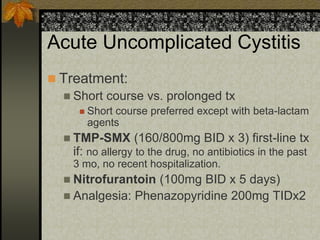 Acute Uncomplicated Cystitis
 Treatment:
   Short course vs. prolonged tx
        Short course preferred except with beta-lactam
         agents
   TMP-SMX       (160/800mg BID x 3) first-line tx
    if: no allergy to the drug, no antibiotics in the past
    3 mo, no recent hospitalization.
   Nitrofurantoin(100mg BID x 5 days)
   Analgesia: Phenazopyridine 200mg TIDx2
 