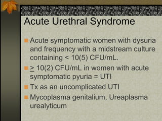 Acute Urethral Syndrome
 Acute symptomatic women with dysuria
  and frequency with a midstream culture
  containing < 10(5) CFU/mL.
 > 10(2) CFU/mL in women with acute
  symptomatic pyuria = UTI
 Tx as an uncomplicated UTI
 Mycoplasma genitalium, Ureaplasma
  urealyticum
 