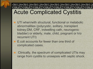 Acute Complicated Cystitis
 UTI when/with structural, functional or metabolic
  abnormalities (polycystic, solitary, transplant
  kidney;DM, CRF, indwelling cath, neurogenic
  bladder) or elderly, male, child, pregnant or h/o
  recurrent UTI)
 E.coli accounts for fewer than one third of
  complicated cases.

 Clinically, the spectrum of complicated UTIs may
  range from cystitis to urosepsis with septic shock.
 