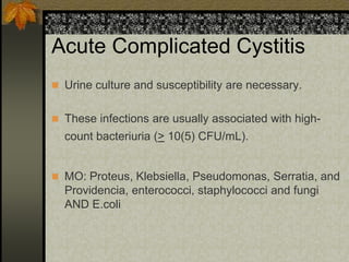 Acute Complicated Cystitis
 Urine culture and susceptibility are necessary.


 These infections are usually associated with high-
  count bacteriuria (> 10(5) CFU/mL).


 MO: Proteus, Klebsiella, Pseudomonas, Serratia, and
  Providencia, enterococci, staphylococci and fungi
  AND E.coli
 