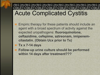Acute Complicated Cystitis
 Empiric therapy for these patients should include an
  agent with a broad spectrum of activity against the
  expected uropathogens: fluoroquinolone,
  ceftazidime, cefepime, aztreonam, imipenem-
  cilastatin. (Obtain Ucx prior to Tx)
 Tx x 7-14 days
 Follow-up urine culture should be performed
  within 14 days after treatment???
 