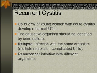 Recurrent Cystitis
 Up to 27% of young women with acute cystitis
  develop recurrent UTIs.
 The causative organism should be identified
  by urine culture.
 Relapse: infection with the same organism
  (multiple relapses = complicated UTIs).
 Recurrence: infection with different
  organisms.
 