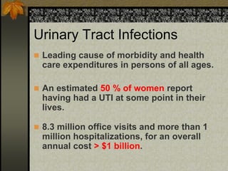 Urinary Tract Infections
 Leading cause of morbidity and health
  care expenditures in persons of all ages.

 An estimated 50 % of women report
  having had a UTI at some point in their
  lives.

 8.3 million office visits and more than 1
  million hospitalizations, for an overall
  annual cost > $1 billion.
 