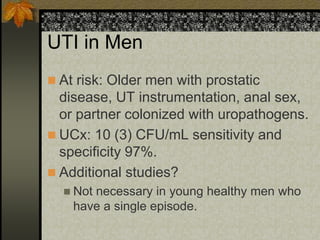 UTI in Men
 At risk: Older men with prostatic
  disease, UT instrumentation, anal sex,
  or partner colonized with uropathogens.
 UCx: 10 (3) CFU/mL sensitivity and
  specificity 97%.
 Additional studies?
   Notnecessary in young healthy men who
    have a single episode.
 