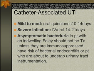 Catheter-Associated UTI
 Mild to mod: oral quinolones10-14days
 Severe infection: IV/oral 14-21days
 Asymptomatic bacteriuria in pt with
 an indwelling Foley should not be Tx
 unless they are immunosuppressed,
 have risk of bacterial endocarditis or pt
 who are about to undergo urinary tract
 instrumentation.
 