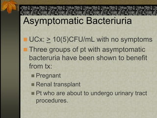 Asymptomatic Bacteriuria
 UCx: > 10(5)CFU/mL with no symptoms
 Three groups of pt with asymptomatic
 bacteruria have been shown to benefit
 from tx:
   Pregnant
   Renal transplant
   Pt who are about to undergo urinary tract
    procedures.
 