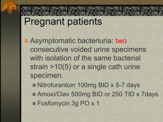 Pregnant patients
 Asymptomatic bacteriuria: two
 consecutive voided urine specimens
 with isolation of the same bacterial
 strain >10(5) or a single cath urine
 specimen.
   Nitrofurantoin
                 100mg BID x 5-7 days
   Amoxi/Clav 500mg BID or 250 TID x 7days
   Fosfomycin 3g PO x 1
 
