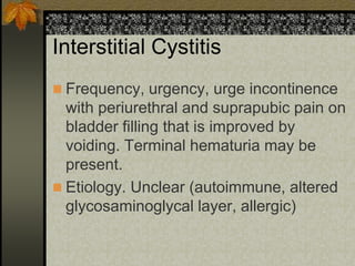 Interstitial Cystitis
 Frequency, urgency, urge incontinence
  with periurethral and suprapubic pain on
  bladder filling that is improved by
  voiding. Terminal hematuria may be
  present.
 Etiology. Unclear (autoimmune, altered
  glycosaminoglycal layer, allergic)
 