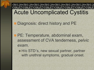 Acute Uncomplicated Cystitis
 Diagnosis: direct history and PE


 PE: Temperature, abdominal exam,
 assessment of CVA tenderness, pelvic
 exam.
   H/o STD’s, new sexual partner, partner
    with urethral symptoms, gradual onset.
 