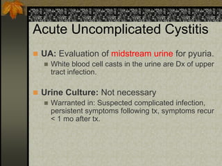 Acute Uncomplicated Cystitis
 UA: Evaluation of midstream urine for pyuria.
   White blood cell casts in the urine are Dx of upper
    tract infection.

 Urine Culture: Not necessary
   Warranted in: Suspected complicated infection,
    persistent symptoms following tx, symptoms recur
    < 1 mo after tx.
 