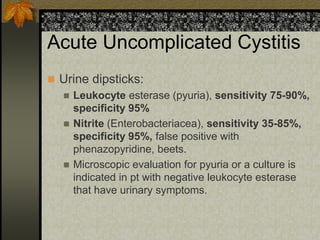 Acute Uncomplicated Cystitis
 Urine dipsticks:
   Leukocyte esterase (pyuria), sensitivity 75-90%,
    specificity 95%
   Nitrite (Enterobacteriacea), sensitivity 35-85%,
    specificity 95%, false positive with
    phenazopyridine, beets.
   Microscopic evaluation for pyuria or a culture is
    indicated in pt with negative leukocyte esterase
    that have urinary symptoms.
 