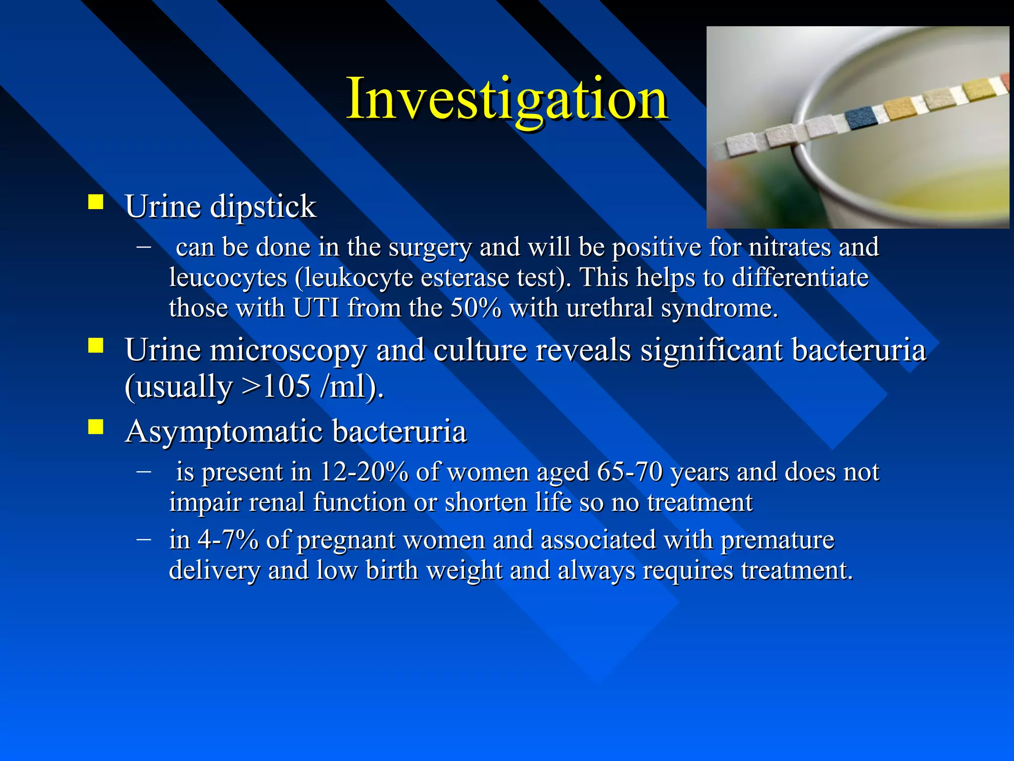 Investigation


Urine dipstick
– can be done in the surgery and will be positive for nitrates and
leucocytes (leukocyte esterase test). This helps to differentiate
those with UTI from the 50% with urethral syndrome.




Urine microscopy and culture reveals significant bacteruria
(usually >105 /ml).
Asymptomatic bacteruria
– is present in 12-20% of women aged 65-70 years and does not
impair renal function or shorten life so no treatment
– in 4-7% of pregnant women and associated with premature
delivery and low birth weight and always requires treatment.

 