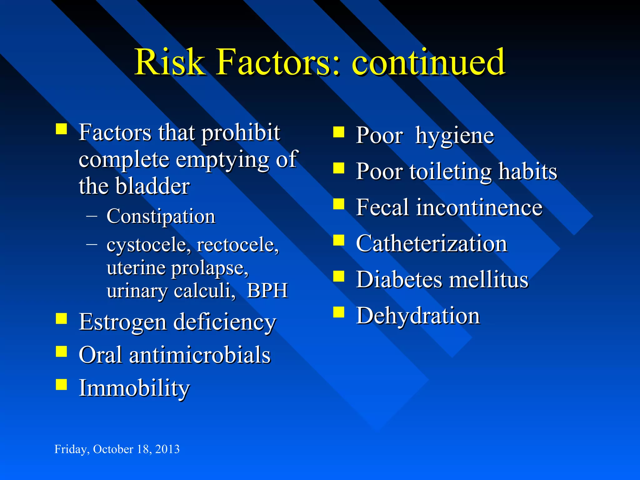 Risk Factors: continued


Factors that prohibit
complete emptying of
the bladder
– Constipation
– cystocele, rectocele,
uterine prolapse,
urinary calculi, BPH





Estrogen deficiency
Oral antimicrobials
Immobility

Friday, October 18, 2013








Poor hygiene
Poor toileting habits
Fecal incontinence
Catheterization
Diabetes mellitus
Dehydration

 