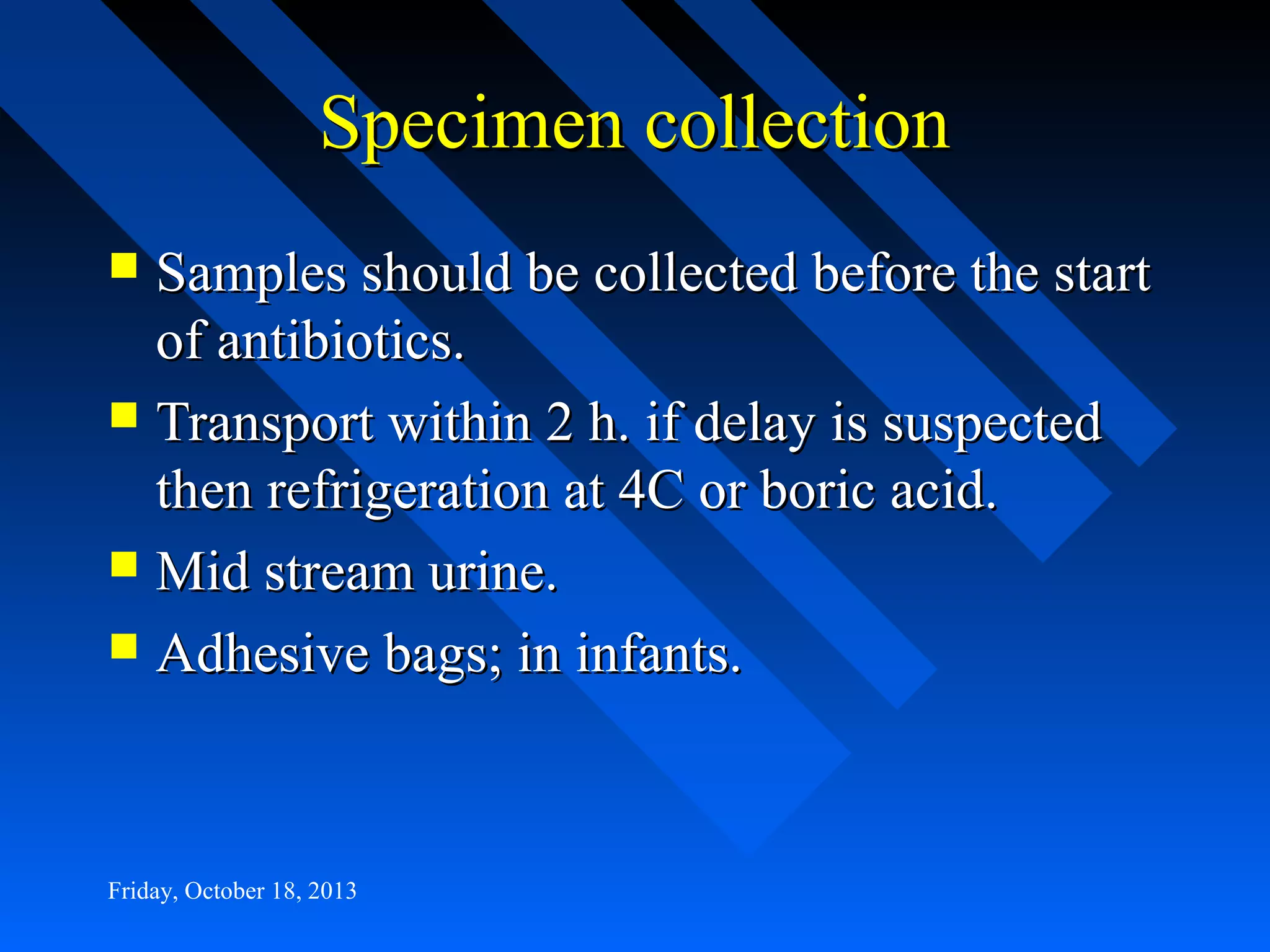 Specimen collection
Samples should be collected before the start
of antibiotics.
 Transport within 2 h. if delay is suspected
then refrigeration at 4C or boric acid.
 Mid stream urine.
 Adhesive bags; in infants.


Friday, October 18, 2013

 