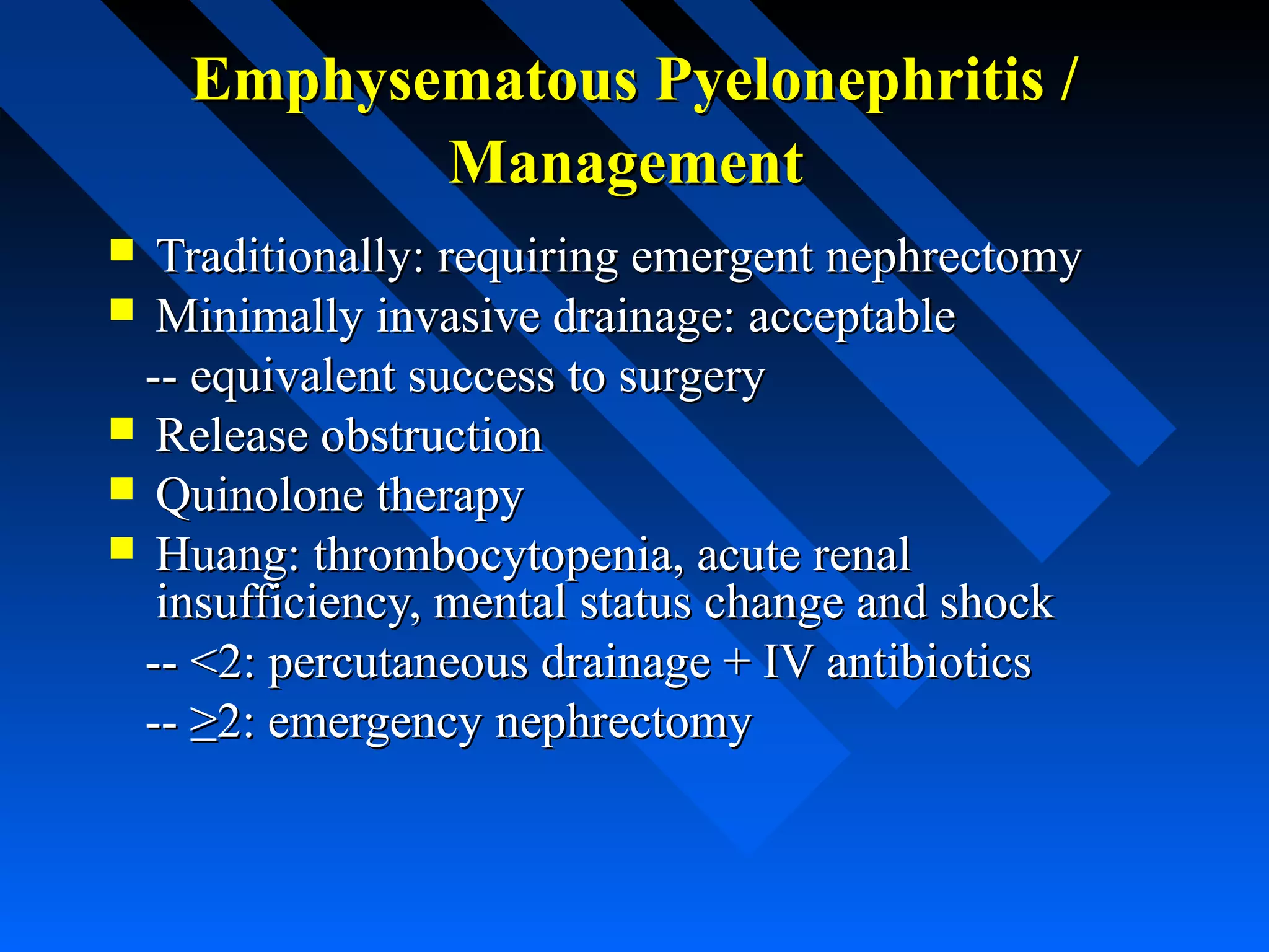 Emphysematous Pyelonephritis /
Management
Traditionally: requiring emergent nephrectomy
 Minimally invasive drainage: acceptable
-- equivalent success to surgery
 Release obstruction
 Quinolone therapy
 Huang: thrombocytopenia, acute renal
insufficiency, mental status change and shock
-- <2: percutaneous drainage + IV antibiotics
-- ≥2: emergency nephrectomy


 