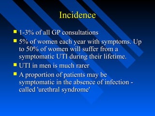Incidence
1-3% of all GP consultations
 5% of women each year with symptoms. Up
to 50% of women will suffer from a
symptomatic UTI during their lifetime.
 UTI in men is much rarer
 A proportion of patients may be
symptomatic in the absence of infection called 'urethral syndrome'


 