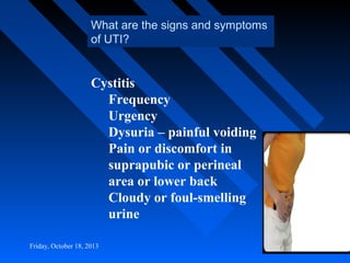 What are the signs and symptoms
of UTI?

Cystitis
Frequency
Urgency
Dysuria – painful voiding
Pain or discomfort in
suprapubic or perineal
area or lower back
Cloudy or foul-smelling
urine
Friday, October 18, 2013

 