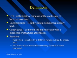 Definitions








UTI—inflammatory response of the urothelium to
bacterial invasion.
Uncomplicated—Healthy patient with normal urinary
tract.
Complicated—compromised patient or one with a
functional or structural abnormality.
Recurrent
– Reinfection—infection from different bacteria outside the urinary
tract.
– Persistent—focus from within the urinary tract that is never
eradicated.

Friday, October 18, 2013

 