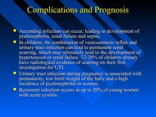 Complications and Prognosis







Ascending infection can occur, leading to development of
pyelonephritis, renal failure and sepsis.
In children, the combination of vesicoureteric reflux and
urinary tract infection can lead to permanent renal
scarring, which may ultimately lead to the development of
hypertension or renal failure. 12-20% of children already
have radiological evidence of scarring on their first
investigation for UTI.
Urinary tract infection during pregnancy is associated with
prematurity, low birth weight of the baby and a high
incidence of pyelonephritis in women.
Recurrent infection occurs in up to 20% of young women
with acute cystitis.

 
