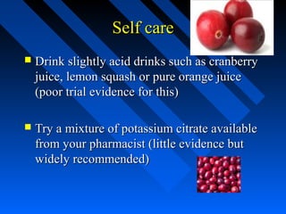 Self care


Drink slightly acid drinks such as cranberry
juice, lemon squash or pure orange juice
(poor trial evidence for this)



Try a mixture of potassium citrate available
from your pharmacist (little evidence but
widely recommended)

 