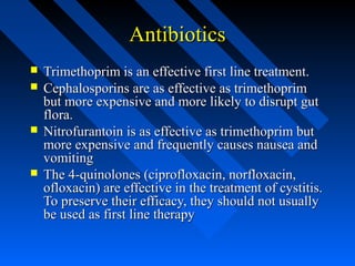 Antibiotics







Trimethoprim is an effective first line treatment.
Cephalosporins are as effective as trimethoprim
but more expensive and more likely to disrupt gut
flora.
Nitrofurantoin is as effective as trimethoprim but
more expensive and frequently causes nausea and
vomiting
The 4-quinolones (ciprofloxacin, norfloxacin,
ofloxacin) are effective in the treatment of cystitis.
To preserve their efficacy, they should not usually
be used as first line therapy

 
