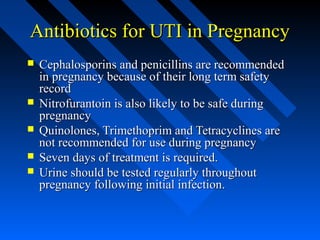 Antibiotics for UTI in Pregnancy







Cephalosporins and penicillins are recommended
in pregnancy because of their long term safety
record
Nitrofurantoin is also likely to be safe during
pregnancy
Quinolones, Trimethoprim and Tetracyclines are
not recommended for use during pregnancy
Seven days of treatment is required.
Urine should be tested regularly throughout
pregnancy following initial infection.

 