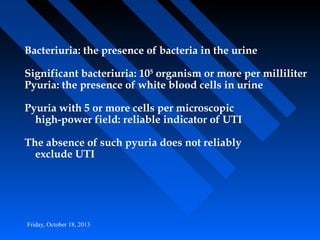 Bacteriuria: the presence of bacteria in the urine
Significant bacteriuria: 105 organism or more per milliliter
Pyuria: the presence of white blood cells in urine
Pyuria with 5 or more cells per microscopic
high-power field: reliable indicator of UTI
The absence of such pyuria does not reliably
exclude UTI

Friday, October 18, 2013

 