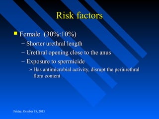 Risk factors


Female (30%:10%)
–
–
–

Shorter urethral length
Urethral opening close to the anus
Exposure to spermicide
» Has antimicrobial activity, disrupt the periurethral
flora content

Friday, October 18, 2013

 