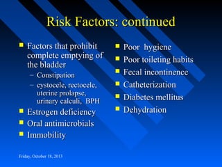 Risk Factors: continued


Factors that prohibit
complete emptying of
the bladder
– Constipation
– cystocele, rectocele,
uterine prolapse,
urinary calculi, BPH





Estrogen deficiency
Oral antimicrobials
Immobility

Friday, October 18, 2013








Poor hygiene
Poor toileting habits
Fecal incontinence
Catheterization
Diabetes mellitus
Dehydration

 