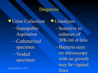 Diagnosis
 Urine Collection

– Suprapubic
Aspiration
– Catheterized
specimen
– Voided
specimen
Friday, October 18, 2013

 Urinalysis

– Sensitive to
colonies of
30K/ml or less
– Bacteria seen
on microscopy
with no growth
may be vaginal
flora

 
