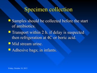Specimen collection
Samples should be collected before the start
of antibiotics.
 Transport within 2 h. if delay is suspected
then refrigeration at 4C or boric acid.
 Mid stream urine.
 Adhesive bags; in infants.


Friday, October 18, 2013

 
