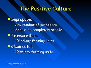 The Positive Culture


Suprapubic

– Any number of pathogens
– Should be completely sterile



Transurethral

– 103 colony forming units



Clean catch

– 105 colony forming units

Friday, October 18, 2013

 