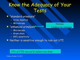 Know the Adequacy of Your
Tests


“standard urinalysis”
– Urine dipstick
– Microscopy



“enhanced urinalysis”
–
–
–



Nitrites
Leukocyte esterase

Microscopy
Gram stain
84% sensitivity

Neither is sensitive enough to rule out UTI

15% of UTIs missed if culture not done
Friday, October 18, 2013

 