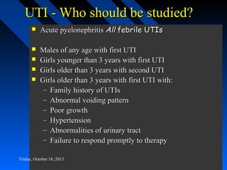 UTI - Who should be studied?


Acute pyelonephritis All febrile UTIs



Males of any age with first UTI
Girls younger than 3 years with first UTI
Girls older than 3 years with second UTI
Girls older than 3 years with first UTI with:
– Family history of UTIs
– Abnormal voiding pattern
– Poor growth
– Hypertension
– Abnormalities of urinary tract
– Failure to respond promptly to therapy





Friday, October 18, 2013

 