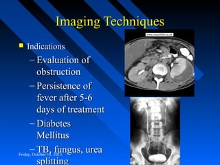 Imaging Techniques


Indications

– Evaluation of
obstruction
– Persistence of
fever after 5-6
days of treatment
– Diabetes
Mellitus
– TB, fungus, urea
Friday, October 18, 2013
splitting

 