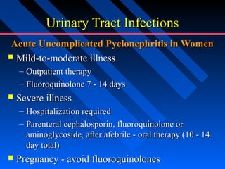 Urinary Tract Infections
Acute Uncomplicated Pyelonephritis in Women
 Mild-to-moderate illness
– Outpatient therapy
– Fluoroquinolone 7 - 14 days


Severe illness
– Hospitalization required
– Parenteral cephalosporin, fluoroquinolone or
aminoglycoside, after afebrile - oral therapy (10 - 14
day total)



Pregnancy - avoid fluoroquinolones

 