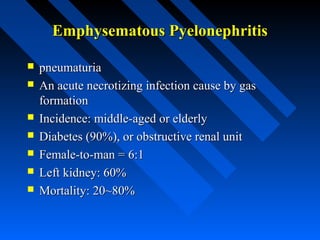 Emphysematous Pyelonephritis









pneumaturia
An acute necrotizing infection cause by gas
formation
Incidence: middle-aged or elderly
Diabetes (90%), or obstructive renal unit
Female-to-man = 6:1
Left kidney: 60%
Mortality: 20~80%

 