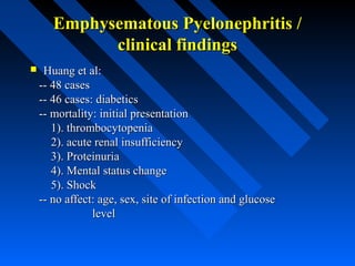 Emphysematous Pyelonephritis /
clinical findings


Huang et al:
-- 48 cases
-- 46 cases: diabetics
-- mortality: initial presentation
1). thrombocytopenia
2). acute renal insufficiency
3). Proteinuria
4). Mental status change
5). Shock
-- no affect: age, sex, site of infection and glucose
level

 