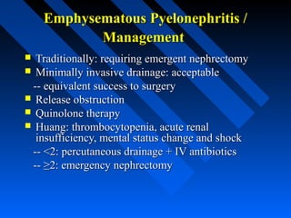 Emphysematous Pyelonephritis /
Management
Traditionally: requiring emergent nephrectomy
 Minimally invasive drainage: acceptable
-- equivalent success to surgery
 Release obstruction
 Quinolone therapy
 Huang: thrombocytopenia, acute renal
insufficiency, mental status change and shock
-- <2: percutaneous drainage + IV antibiotics
-- ≥2: emergency nephrectomy


 
