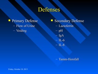 Defenses


Primary Defense
– Flow of Urine
– Voiding



Secondary Defense
–
–
–
–
–

Lactoferrin
pH
IgA
IL-6
IL-8

– Tamm-Horsfall
Friday, October 18, 2013

 