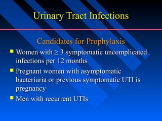 Urinary Tract Infections
Candidates for Prophylaxis
Women with ≥ 3 symptomatic uncomplicated
infections per 12 months
 Pregnant women with asymptomatic
bacteriuria or previous symptomatic UTI is
pregnancy
 Men with recurrent UTIs


 