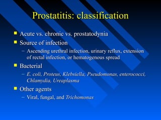 Prostatitis: classification



Acute vs. chronic vs. prostatodynia
Source of infection
– Ascending urethral infection, urinary reflux, extension
of rectal infection, or hematogenous spread



Bacterial
– E. coli, Proteus, Klebsiella, Pseudomonas, enterococci,
Chlamydia, Ureaplasma



Other agents
– Viral, fungal, and Trichomonas

 