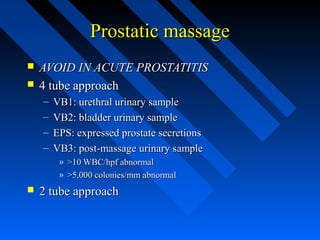 Prostatic massage



AVOID IN ACUTE PROSTATITIS
4 tube approach
–
–
–
–

VB1: urethral urinary sample
VB2: bladder urinary sample
EPS: expressed prostate secretions
VB3: post-massage urinary sample
» >10 WBC/hpf abnormal
» >5,000 colonies/mm abnormal



2 tube approach

 
