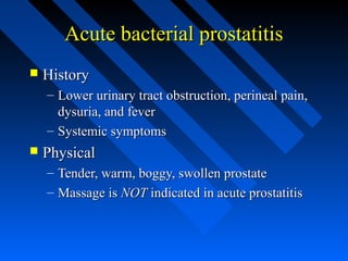 Acute bacterial prostatitis


History
– Lower urinary tract obstruction, perineal pain,
dysuria, and fever
– Systemic symptoms



Physical
–
–

Tender, warm, boggy, swollen prostate
Massage is NOT indicated in acute prostatitis

 
